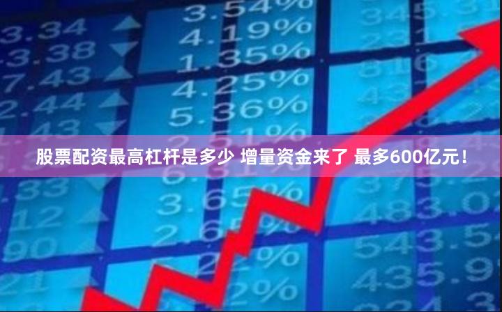 股票配资最高杠杆是多少 增量资金来了 最多600亿元！