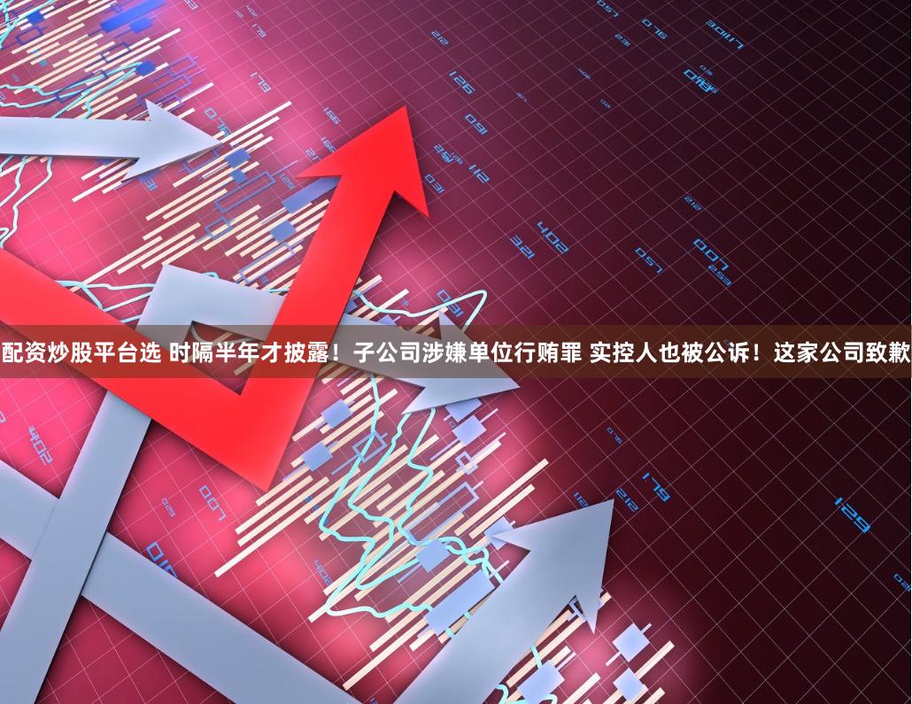 配资炒股平台选 时隔半年才披露！子公司涉嫌单位行贿罪 实控人也被公诉！这家公司致歉