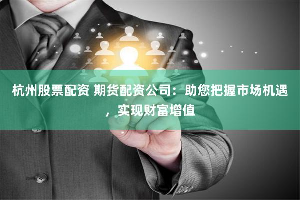 杭州股票配资 期货配资公司：助您把握市场机遇，实现财富增值