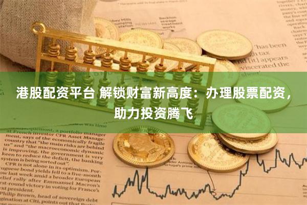 港股配资平台 解锁财富新高度：办理股票配资，助力投资腾飞