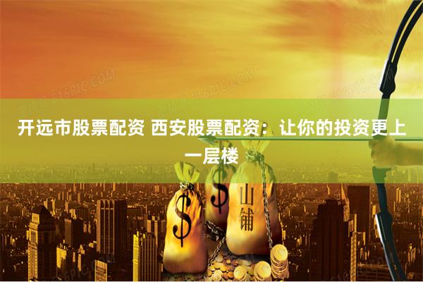 开远市股票配资 西安股票配资：让你的投资更上一层楼