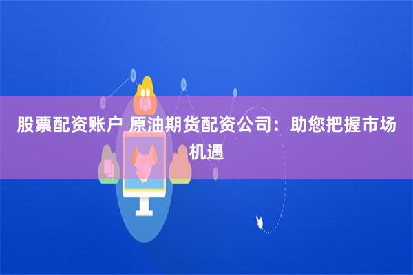 股票配资账户 原油期货配资公司：助您把握市场机遇