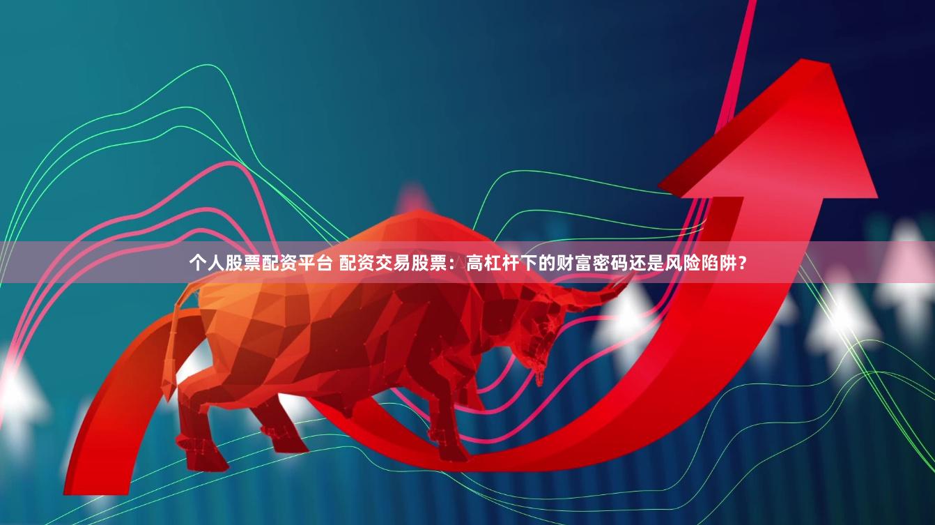 个人股票配资平台 配资交易股票：高杠杆下的财富密码还是风险陷阱？