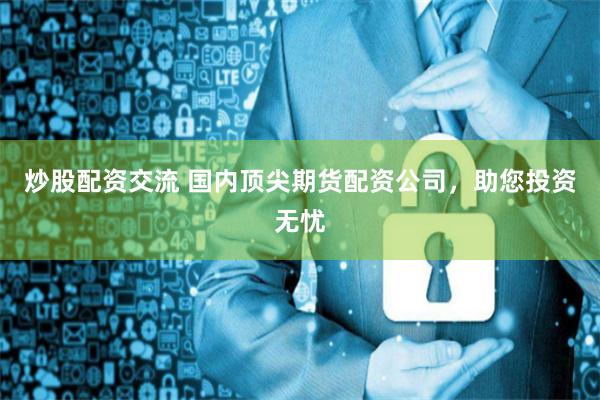 炒股配资交流 国内顶尖期货配资公司，助您投资无忧
