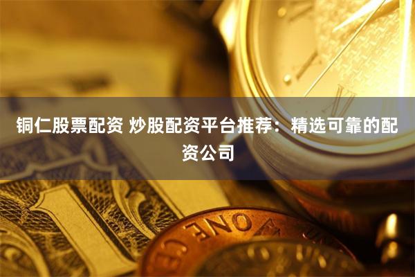 铜仁股票配资 炒股配资平台推荐：精选可靠的配资公司