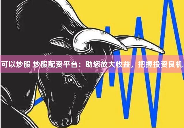 可以炒股 炒股配资平台：助您放大收益，把握投资良机