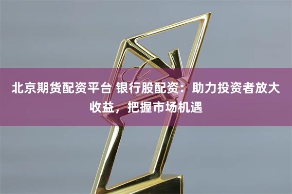 北京期货配资平台 银行股配资：助力投资者放大收益，把握市场机遇