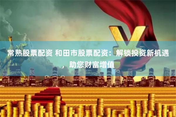 常熟股票配资 和田市股票配资：解锁投资新机遇，助您财富增值
