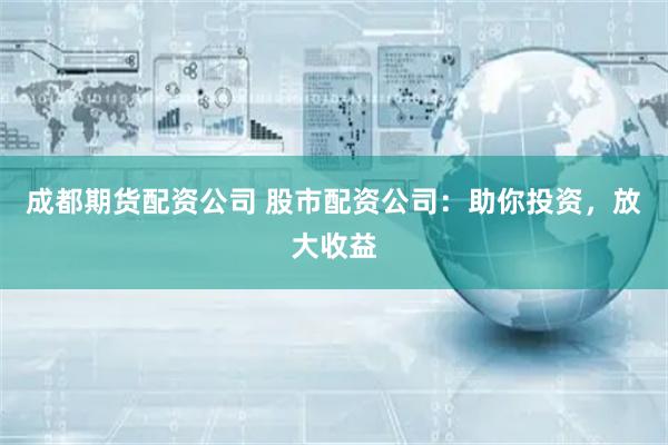 成都期货配资公司 股市配资公司：助你投资，放大收益