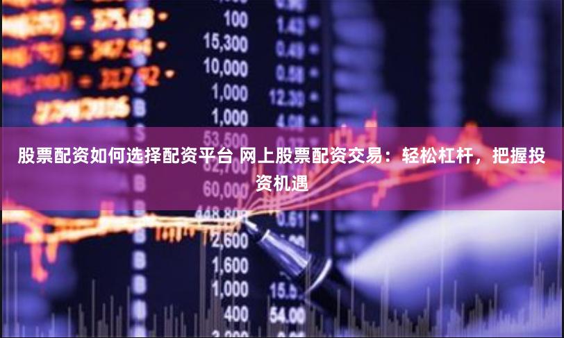 股票配资如何选择配资平台 网上股票配资交易：轻松杠杆，把握投资机遇