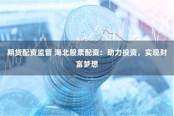 期货配资监管 海北股票配资：助力投资，实现财富梦想