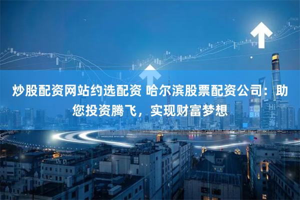 炒股配资网站约选配资 哈尔滨股票配资公司：助您投资腾飞，实现财富梦想