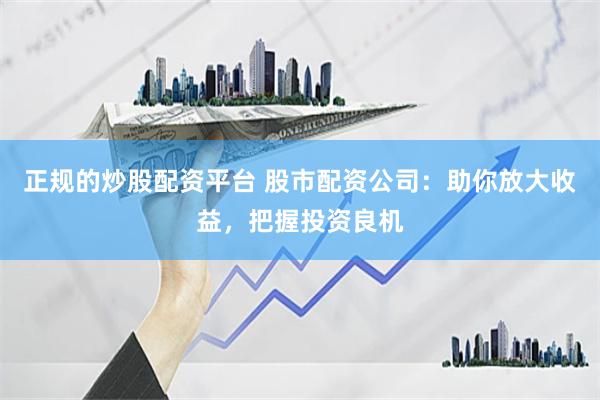 正规的炒股配资平台 股市配资公司：助你放大收益，把握投资良机