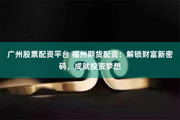 广州股票配资平台 福州期货配资：解锁财富新密码，成就投资梦想