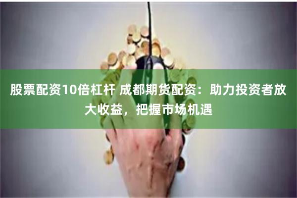 股票配资10倍杠杆 成都期货配资：助力投资者放大收益，把握市场机遇