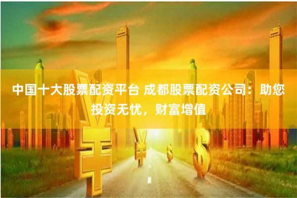中国十大股票配资平台 成都股票配资公司：助您投资无忧，财富增值