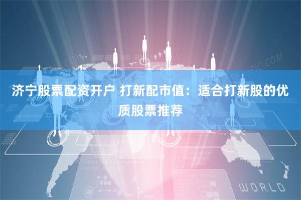 济宁股票配资开户 打新配市值：适合打新股的优质股票推荐