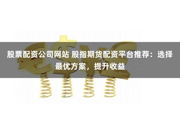 股票配资公司网站 股指期货配资平台推荐：选择最优方案，提升收益