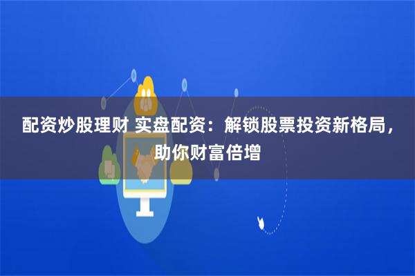 配资炒股理财 实盘配资：解锁股票投资新格局，助你财富倍增