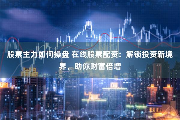 股票主力如何操盘 在线股票配资：解锁投资新境界，助你财富倍增