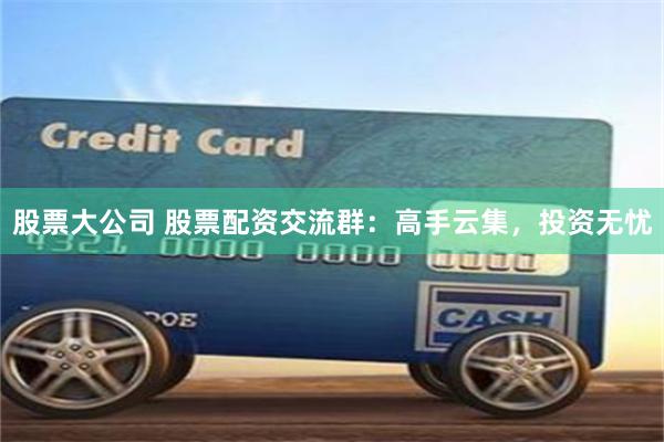股票大公司 股票配资交流群：高手云集，投资无忧