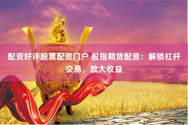 配资好评股票配资门户 股指期货配资：解锁杠杆交易，放大收益