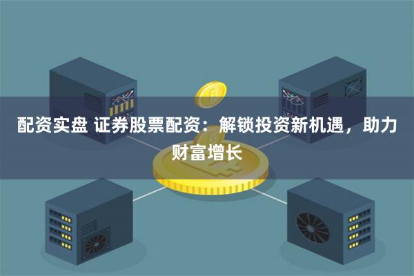 配资实盘 证券股票配资：解锁投资新机遇，助力财富增长