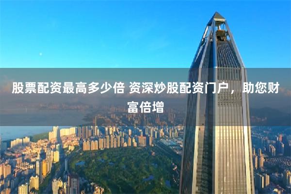 股票配资最高多少倍 资深炒股配资门户，助您财富倍增