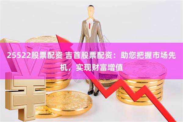 25522股票配资 吉首股票配资：助您把握市场先机，实现财富增值