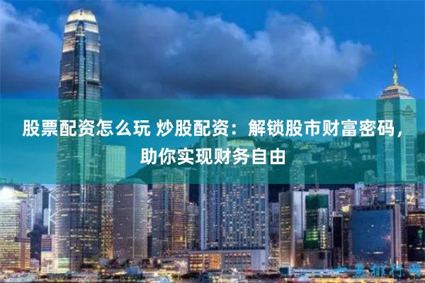 股票配资怎么玩 炒股配资：解锁股市财富密码，助你实现财务自由