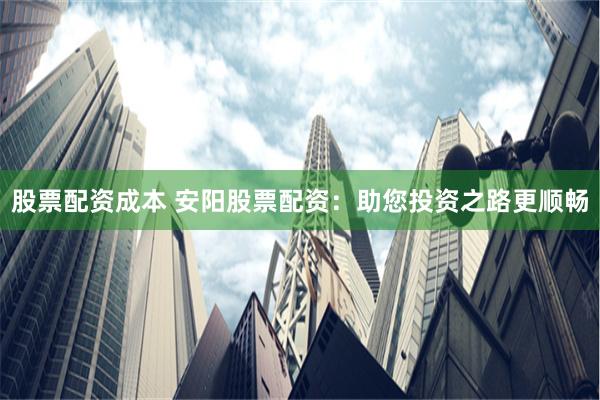 股票配资成本 安阳股票配资：助您投资之路更顺畅
