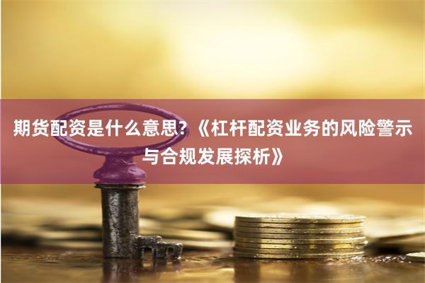 期货配资是什么意思? 《杠杆配资业务的风险警示与合规发展探析》
