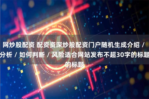 网炒股配资 配资资深炒股配资门户随机生成介绍 / 分析 / 如何判断 / 风险适合网站发布不超30字的标题