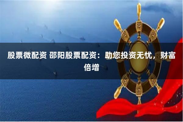 股票微配资 邵阳股票配资：助您投资无忧，财富倍增