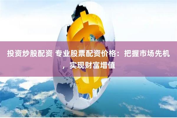 投资炒股配资 专业股票配资价格：把握市场先机，实现财富增值